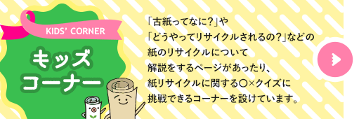 キッズコーナー　「古紙ってなに？」や「どうやってリサイクルされるの？」などの紙のリサイクルについて解説をするページがあったり、紙リサイクルに関する○×クイズに挑戦できるコーナーを設けています。