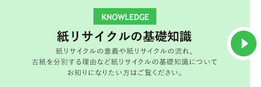 紙リサイクルの基礎知識　紙リサイクルの意義や紙リサイクルの流れ、古紙を分別する理由など紙リサイクルの基礎知識についてお知りになりたい方はご覧ください。